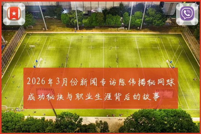 2026年3月份新闻专访陈伟揭秘网球成功秘诀与职业生涯背后的故事