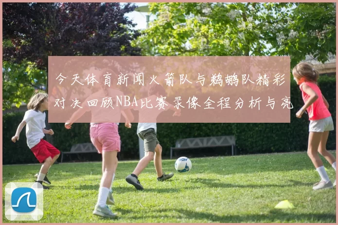 今天体育新闻火箭队与鹈鹕队精彩对决回顾NBA比赛录像全程分析与亮点集锦