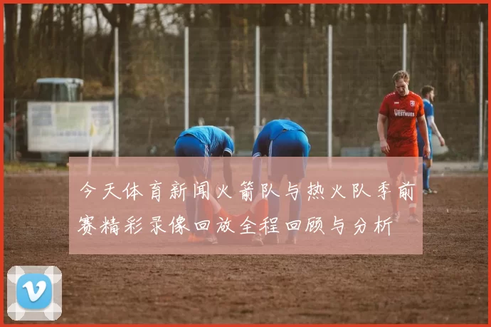 今天体育新闻火箭队与热火队季前赛精彩录像回放全程回顾与分析