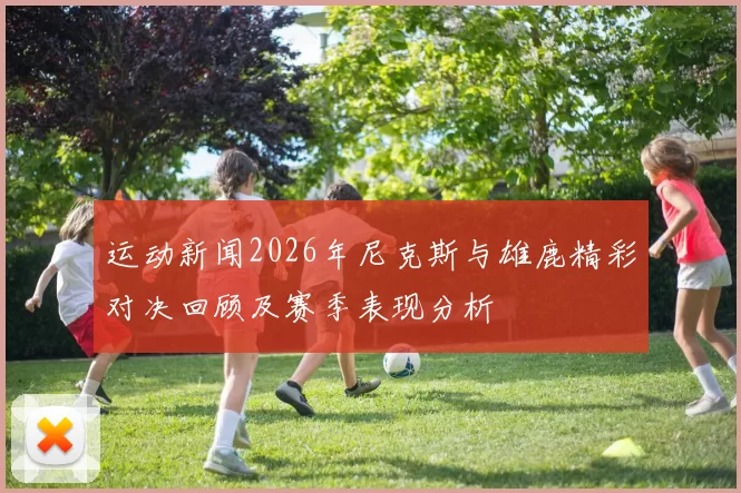 运动新闻2026年尼克斯与雄鹿精彩对决回顾及赛季表现分析
